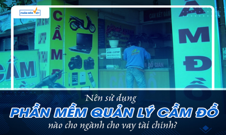 Nên sử dụng phần mềm quản lý cầm đồ nào cho ngành cho vay tài chính?