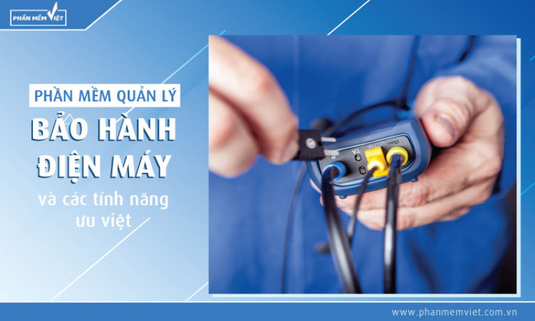 Phần mềm quản lý bảo hành điện máy và các tính năng ưu việt